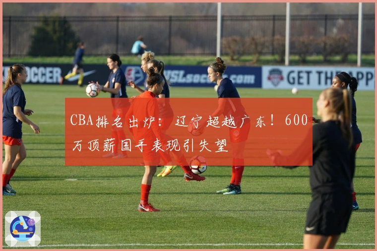 CBA排名出炉：辽宁超越广东！600万顶薪国手表现引失望