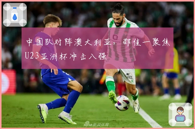 中国队对阵澳大利亚，邵佳一聚焦U23亚洲杯冲击八强