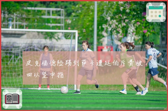 皮克福德险踢到萨卡遭廷伯斥责被回以竖中指