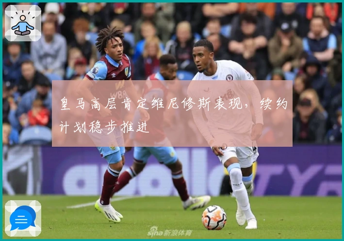 皇马高层肯定维尼修斯表现，续约计划稳步推进