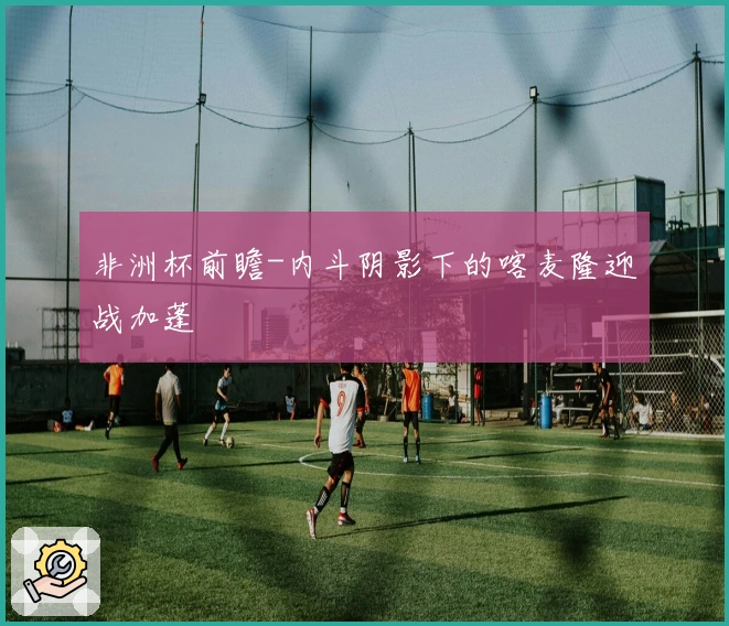 非洲杯前瞻-内斗阴影下的喀麦隆迎战加蓬