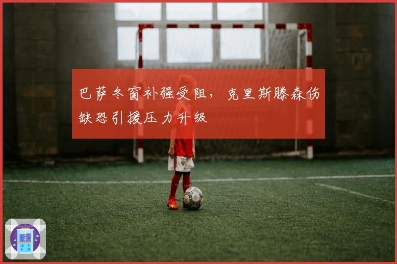 巴萨冬窗补强受阻，克里斯滕森伤缺恐引援压力升级