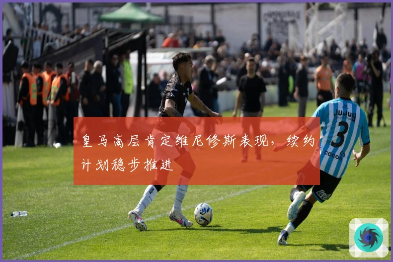 皇马高层肯定维尼修斯表现，续约计划稳步推进