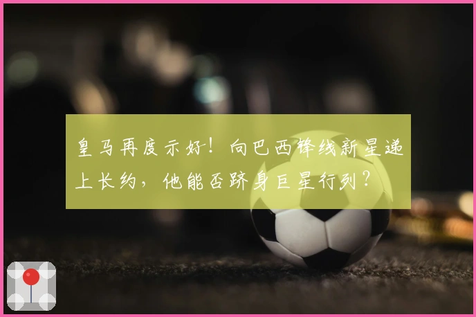 皇马再度示好！向巴西锋线新星递上长约，他能否跻身巨星行列？